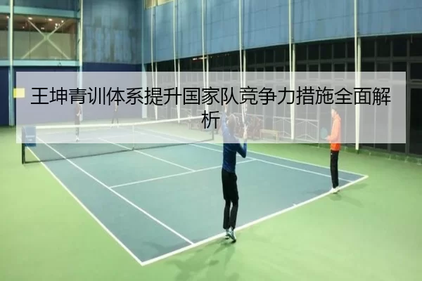 王坤青训体系提升国家队竞争力措施全面解析
