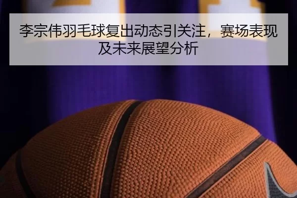 李宗伟羽毛球复出动态引关注，赛场表现及未来展望分析